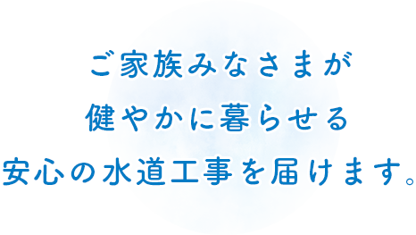 ご家族みなさまが 健やかに暮らせる 安心の水道工事を届けます。