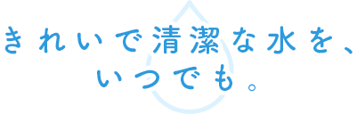 きれいで清潔な水を、いつでも。