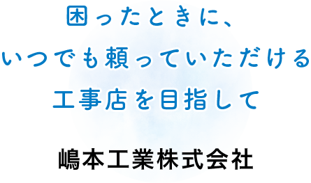 困ったときに、 いつでも頼っていただける 工事店を目指して